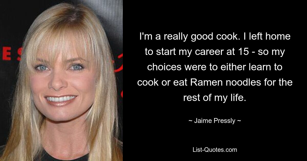 I'm a really good cook. I left home to start my career at 15 - so my choices were to either learn to cook or eat Ramen noodles for the rest of my life. — © Jaime Pressly