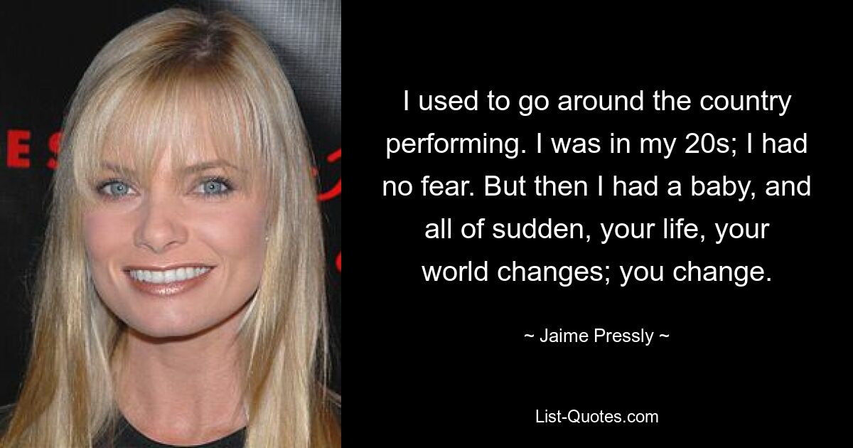 I used to go around the country performing. I was in my 20s; I had no fear. But then I had a baby, and all of sudden, your life, your world changes; you change. — © Jaime Pressly