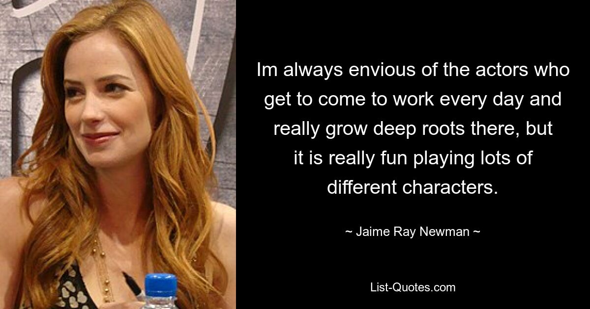 Im always envious of the actors who get to come to work every day and really grow deep roots there, but it is really fun playing lots of different characters. — © Jaime Ray Newman