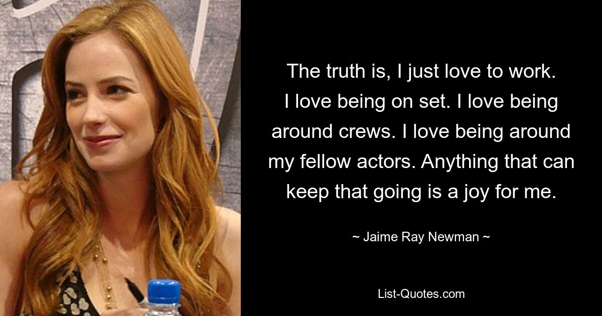 The truth is, I just love to work. I love being on set. I love being around crews. I love being around my fellow actors. Anything that can keep that going is a joy for me. — © Jaime Ray Newman