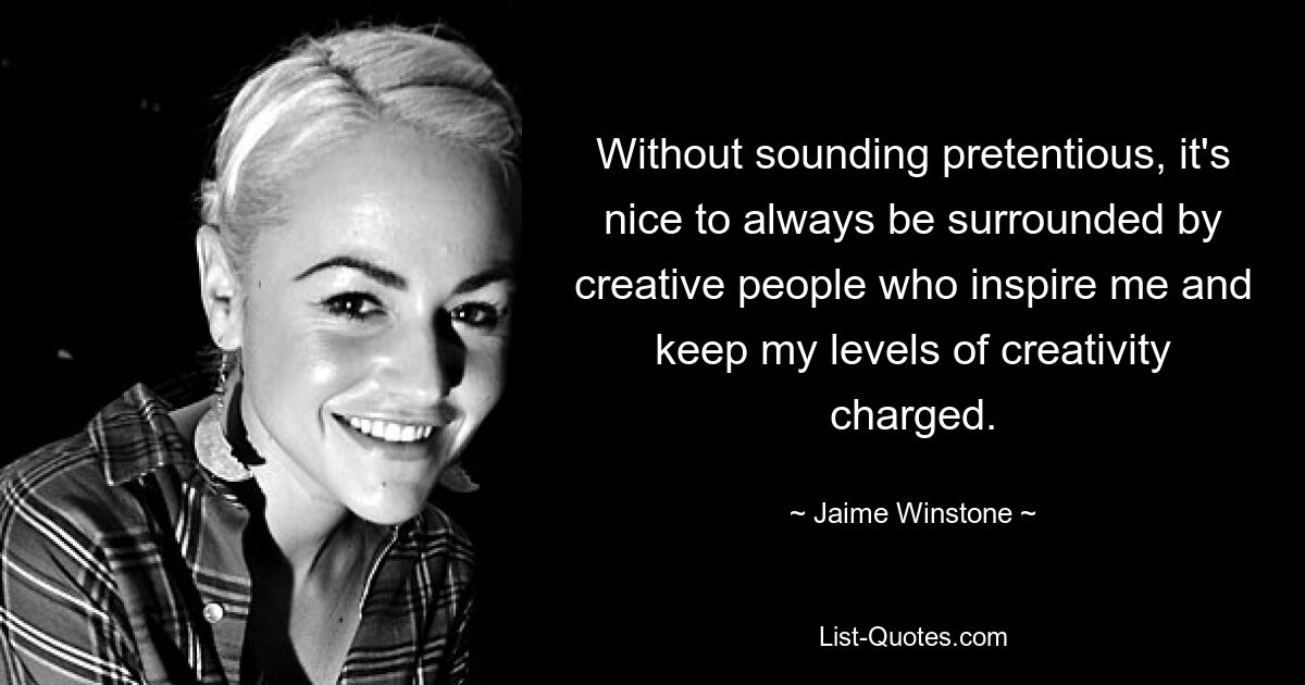 Without sounding pretentious, it's nice to always be surrounded by creative people who inspire me and keep my levels of creativity charged. — © Jaime Winstone