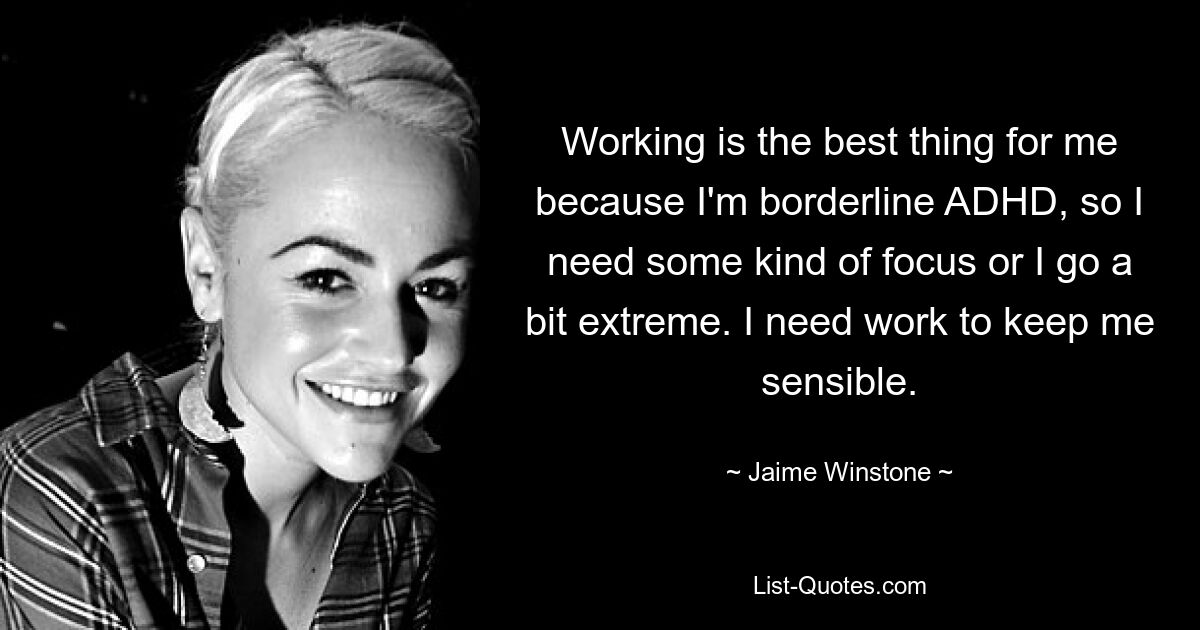 Working is the best thing for me because I'm borderline ADHD, so I need some kind of focus or I go a bit extreme. I need work to keep me sensible. — © Jaime Winstone