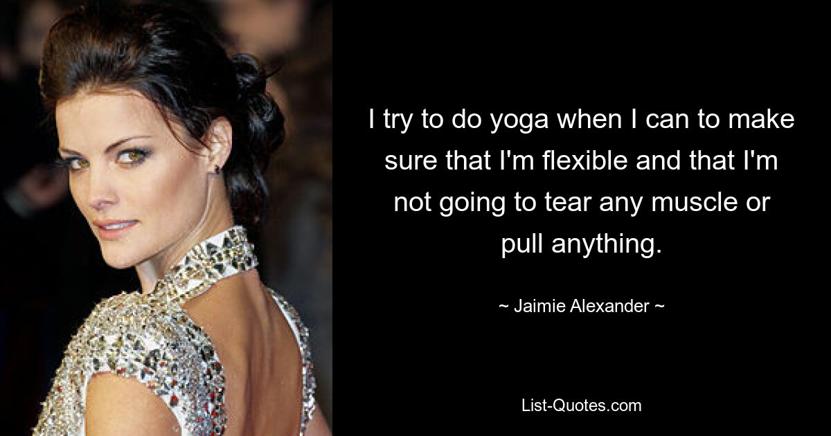 I try to do yoga when I can to make sure that I'm flexible and that I'm not going to tear any muscle or pull anything. — © Jaimie Alexander