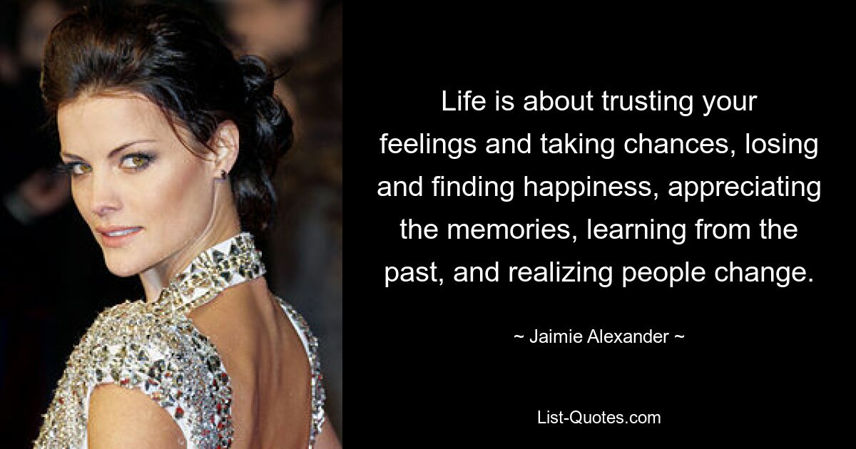 Life is about trusting your feelings and taking chances, losing and finding happiness, appreciating the memories, learning from the past, and realizing people change. — © Jaimie Alexander