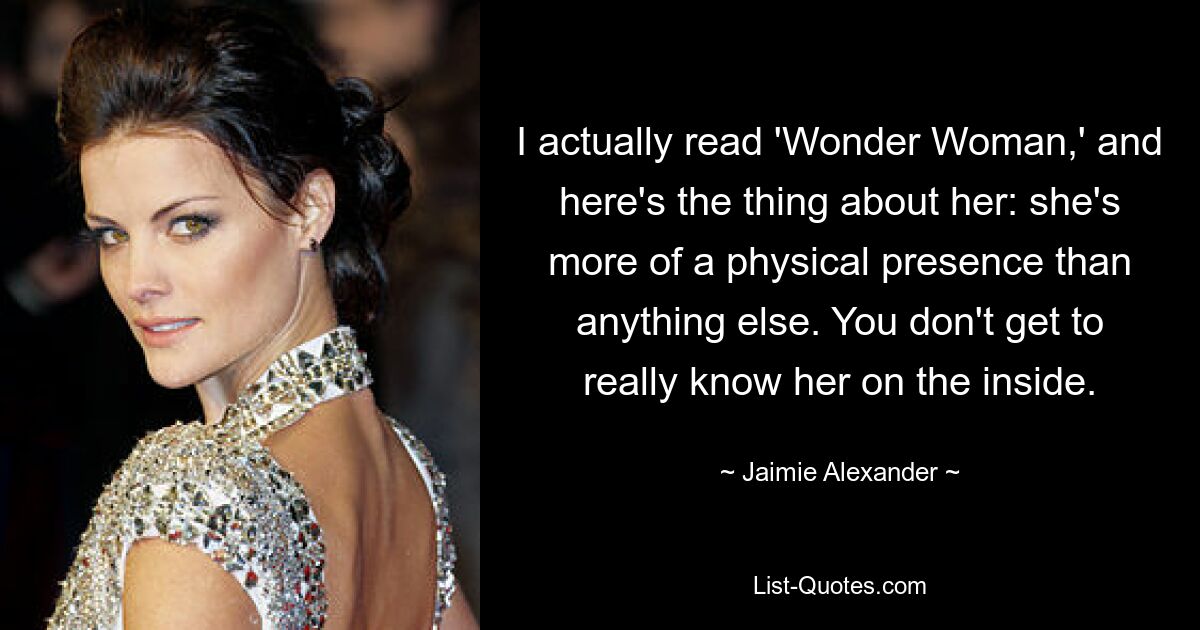 I actually read 'Wonder Woman,' and here's the thing about her: she's more of a physical presence than anything else. You don't get to really know her on the inside. — © Jaimie Alexander