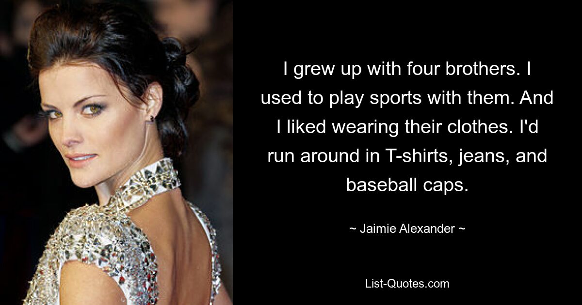 I grew up with four brothers. I used to play sports with them. And I liked wearing their clothes. I'd run around in T-shirts, jeans, and baseball caps. — © Jaimie Alexander