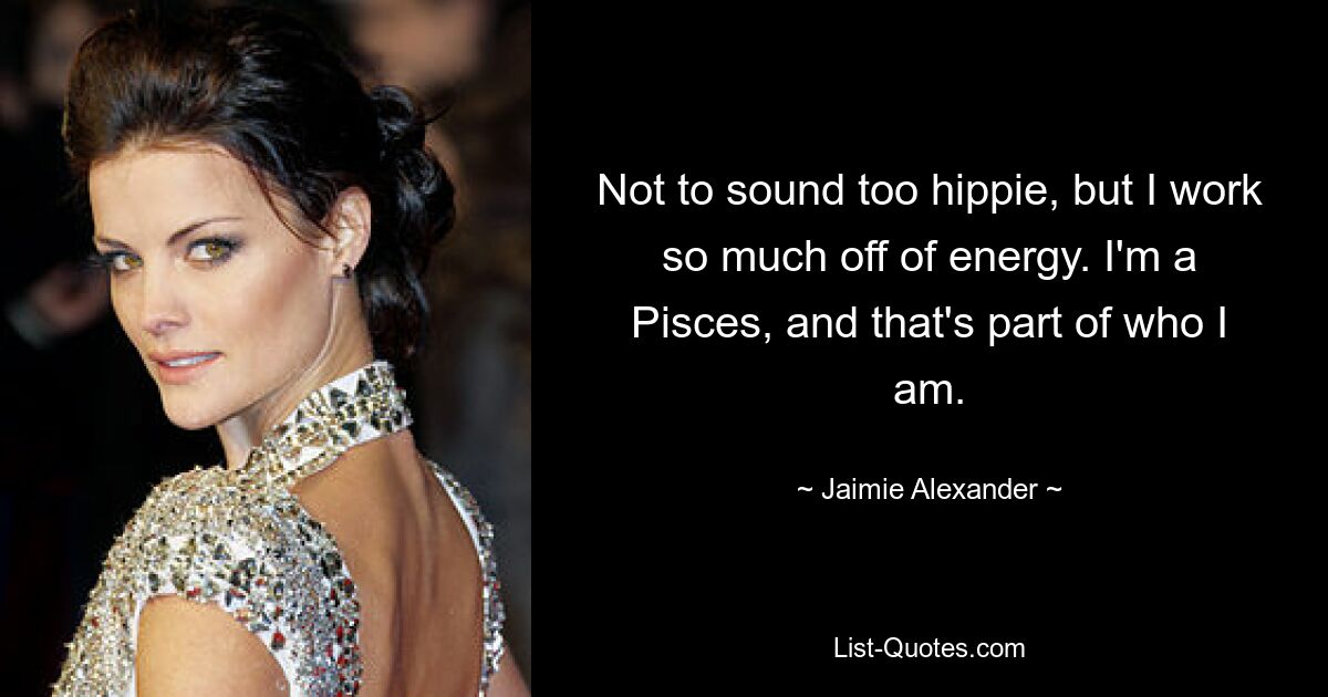 Not to sound too hippie, but I work so much off of energy. I'm a Pisces, and that's part of who I am. — © Jaimie Alexander