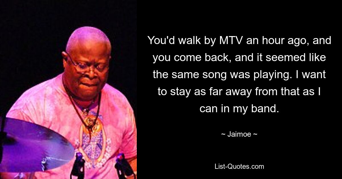 You'd walk by MTV an hour ago, and you come back, and it seemed like the same song was playing. I want to stay as far away from that as I can in my band. — © Jaimoe