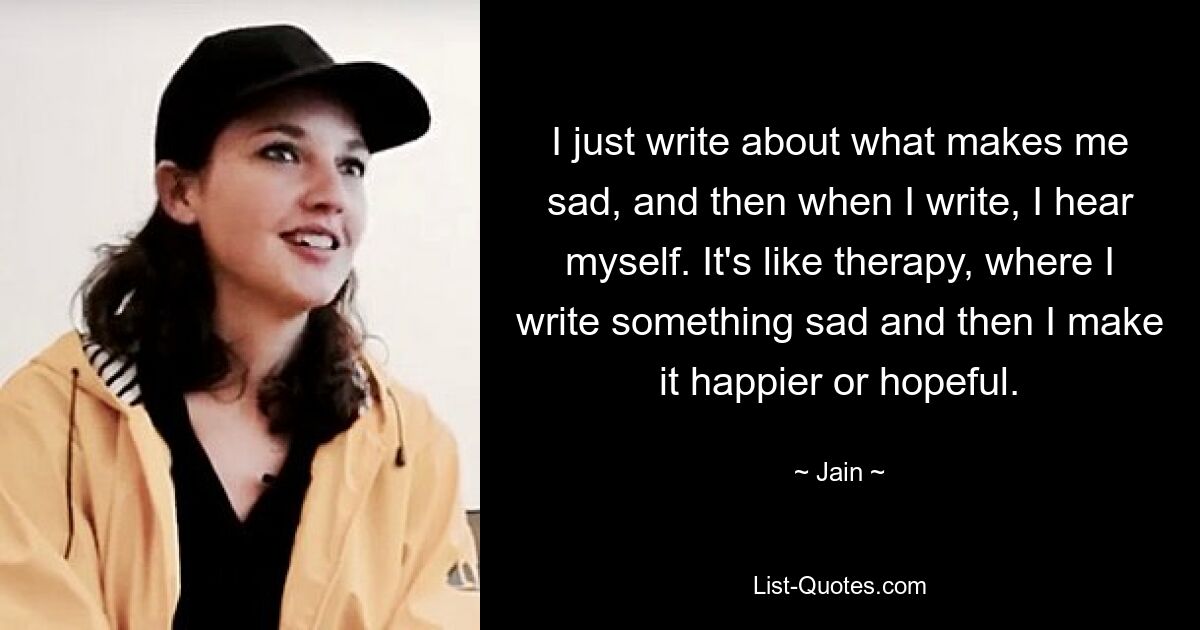 I just write about what makes me sad, and then when I write, I hear myself. It's like therapy, where I write something sad and then I make it happier or hopeful. — © Jain