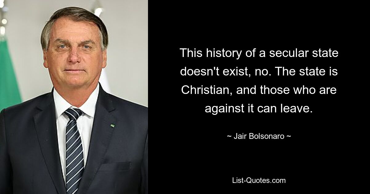 This history of a secular state doesn't exist, no. The state is Christian, and those who are against it can leave. — © Jair Bolsonaro