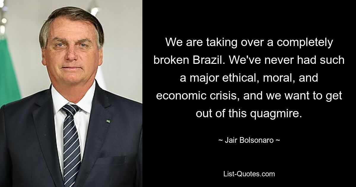 We are taking over a completely broken Brazil. We've never had such a major ethical, moral, and economic crisis, and we want to get out of this quagmire. — © Jair Bolsonaro