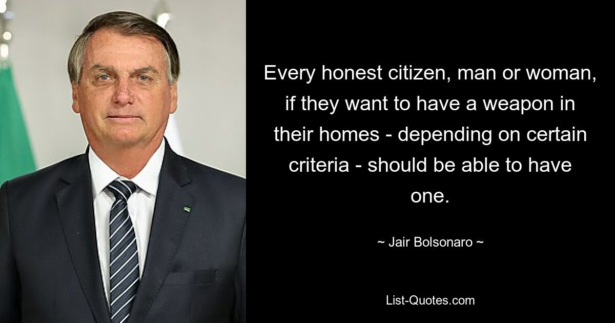 Every honest citizen, man or woman, if they want to have a weapon in their homes - depending on certain criteria - should be able to have one. — © Jair Bolsonaro