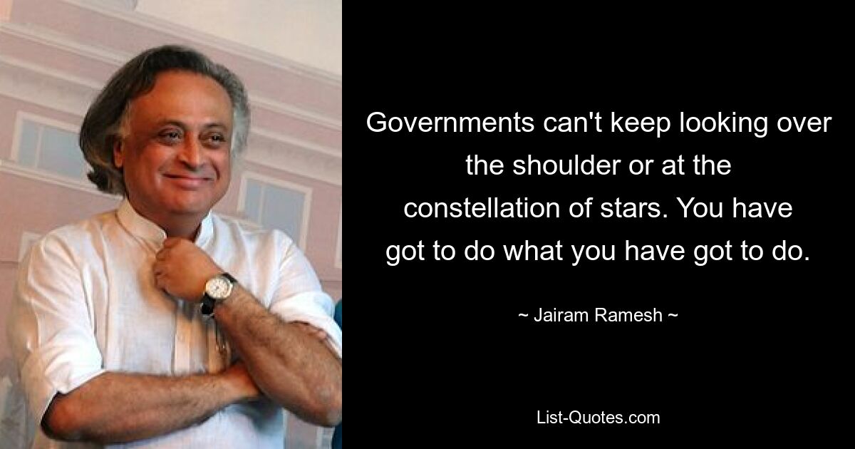 Governments can't keep looking over the shoulder or at the constellation of stars. You have got to do what you have got to do. — © Jairam Ramesh