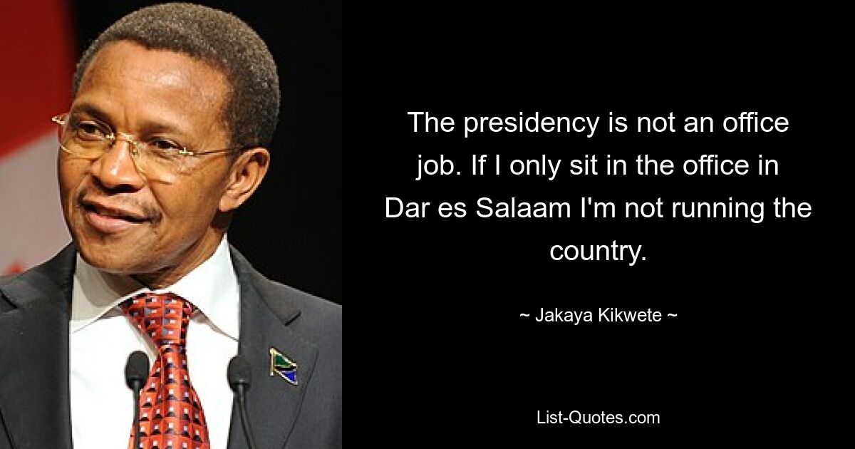 The presidency is not an office job. If I only sit in the office in Dar es Salaam I'm not running the country. — © Jakaya Kikwete