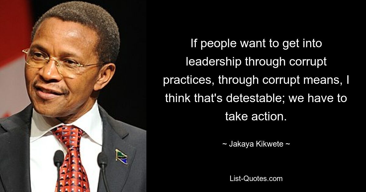 If people want to get into leadership through corrupt practices, through corrupt means, I think that's detestable; we have to take action. — © Jakaya Kikwete