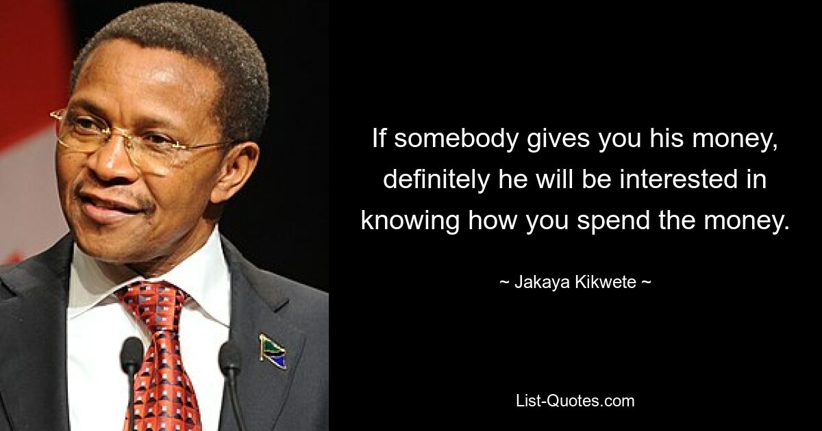 If somebody gives you his money, definitely he will be interested in knowing how you spend the money. — © Jakaya Kikwete