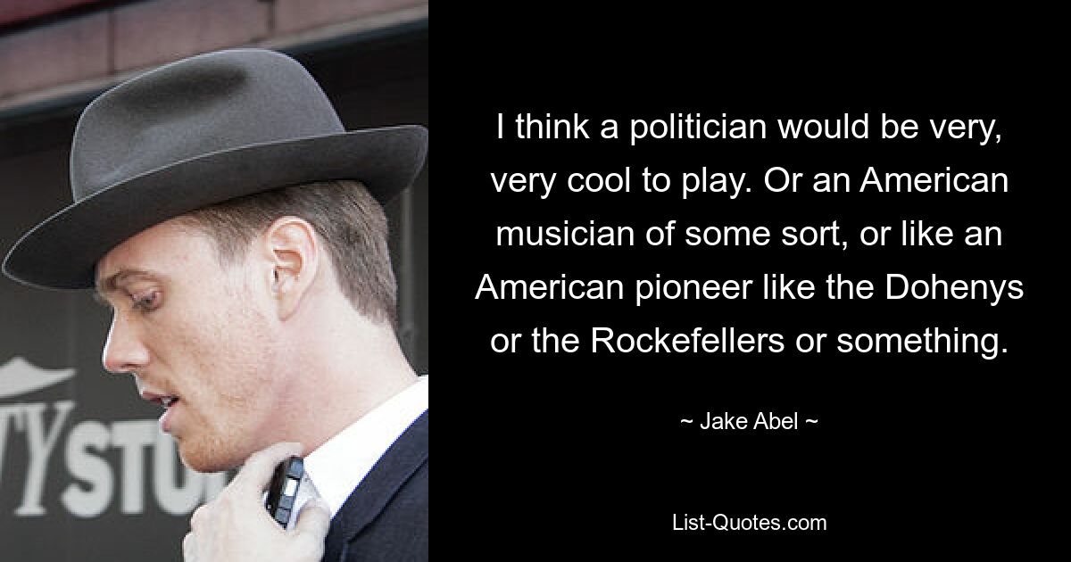 I think a politician would be very, very cool to play. Or an American musician of some sort, or like an American pioneer like the Dohenys or the Rockefellers or something. — © Jake Abel