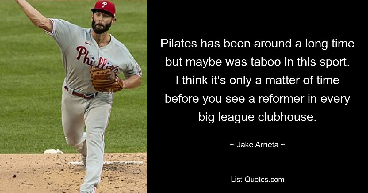 Pilates has been around a long time but maybe was taboo in this sport. I think it's only a matter of time before you see a reformer in every big league clubhouse. — © Jake Arrieta