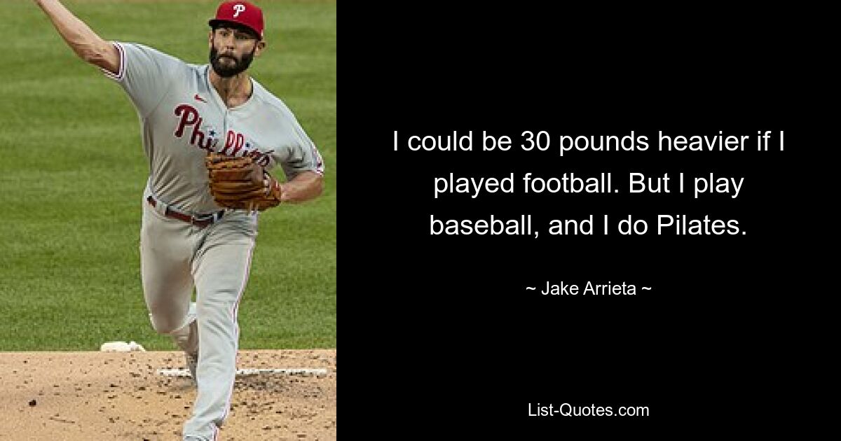 I could be 30 pounds heavier if I played football. But I play baseball, and I do Pilates. — © Jake Arrieta