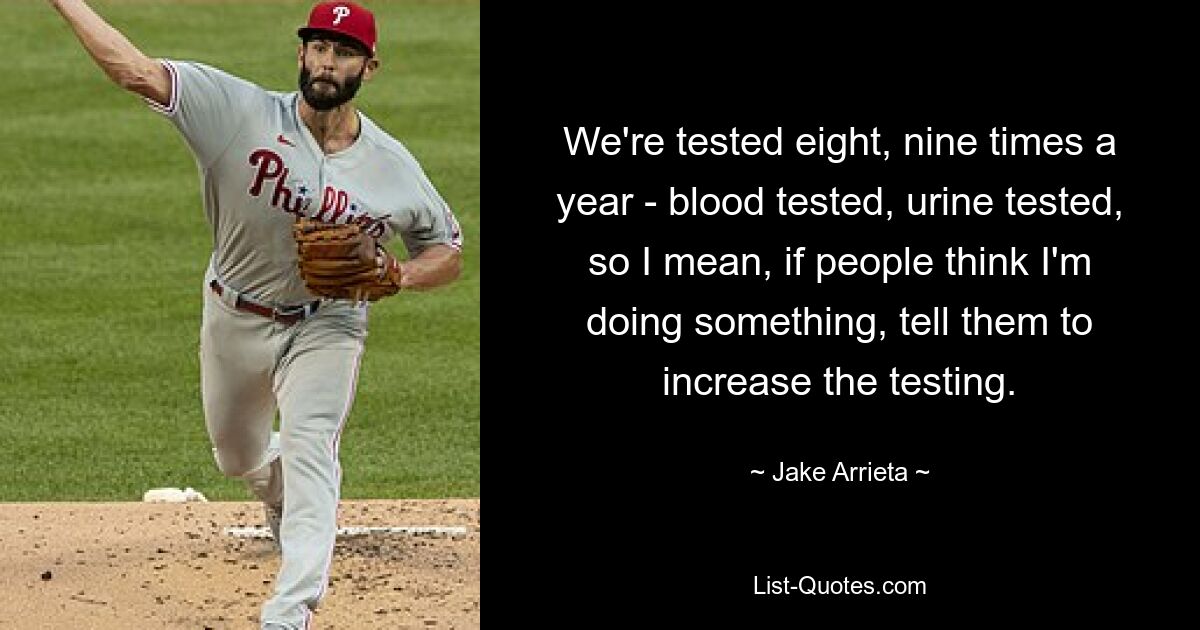 We're tested eight, nine times a year - blood tested, urine tested, so I mean, if people think I'm doing something, tell them to increase the testing. — © Jake Arrieta