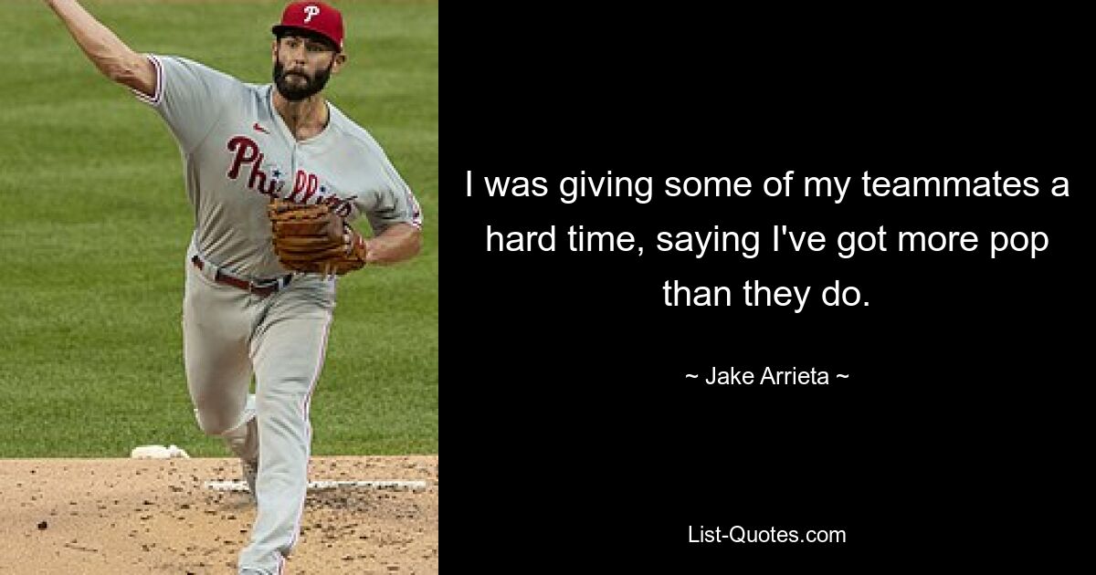 I was giving some of my teammates a hard time, saying I've got more pop than they do. — © Jake Arrieta