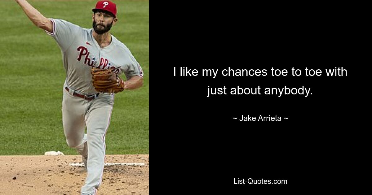 I like my chances toe to toe with just about anybody. — © Jake Arrieta