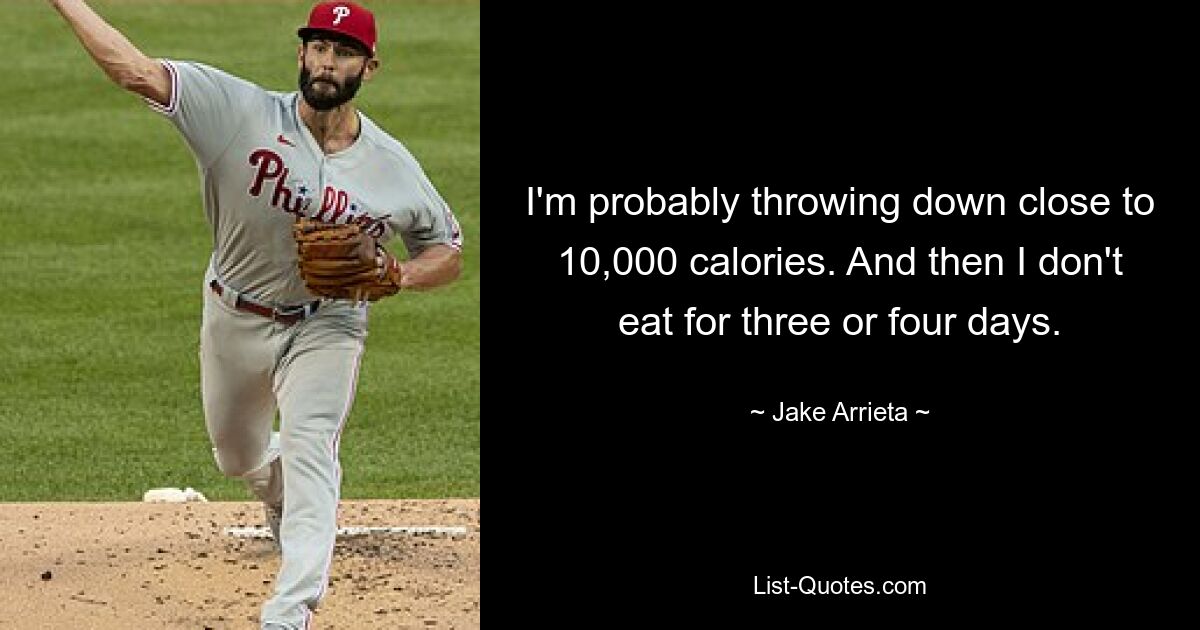 I'm probably throwing down close to 10,000 calories. And then I don't eat for three or four days. — © Jake Arrieta