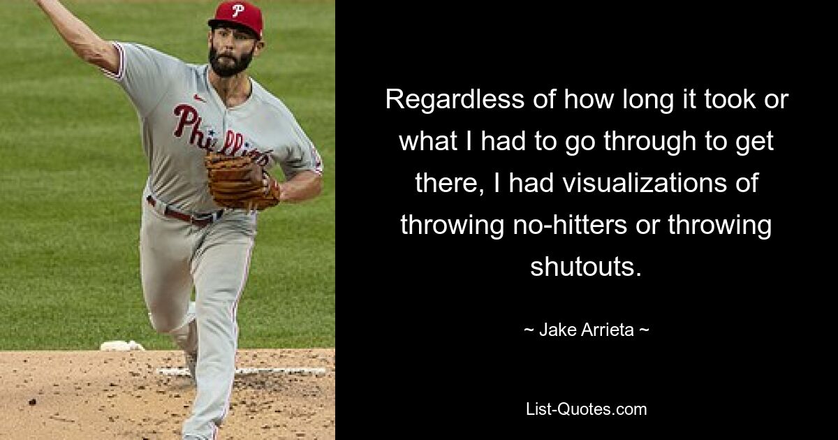 Regardless of how long it took or what I had to go through to get there, I had visualizations of throwing no-hitters or throwing shutouts. — © Jake Arrieta