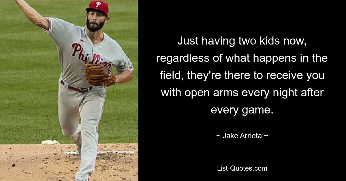 Just having two kids now, regardless of what happens in the field, they're there to receive you with open arms every night after every game. — © Jake Arrieta