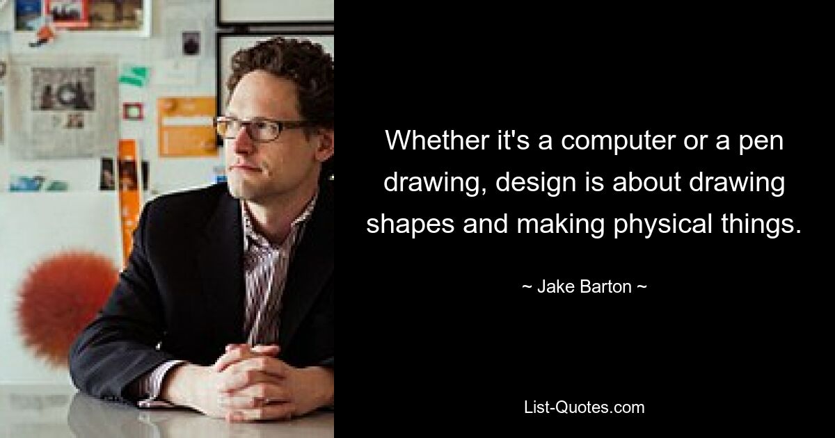 Whether it's a computer or a pen drawing, design is about drawing shapes and making physical things. — © Jake Barton