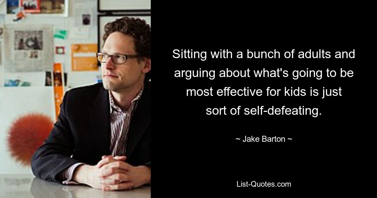 Sitting with a bunch of adults and arguing about what's going to be most effective for kids is just sort of self-defeating. — © Jake Barton