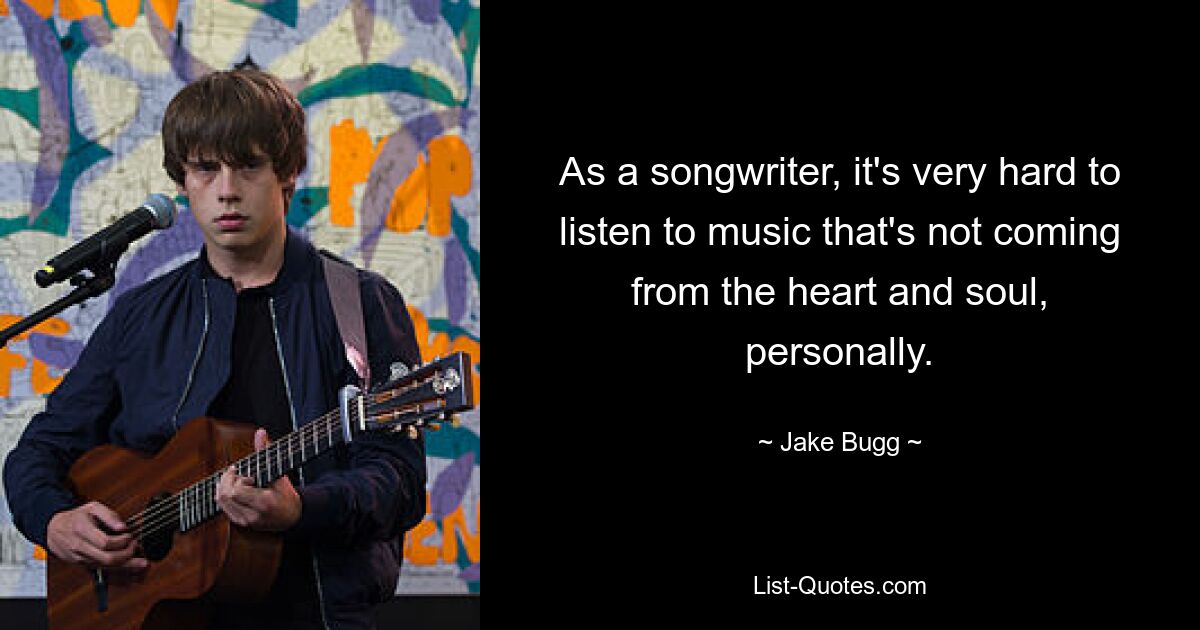 As a songwriter, it's very hard to listen to music that's not coming from the heart and soul, personally. — © Jake Bugg