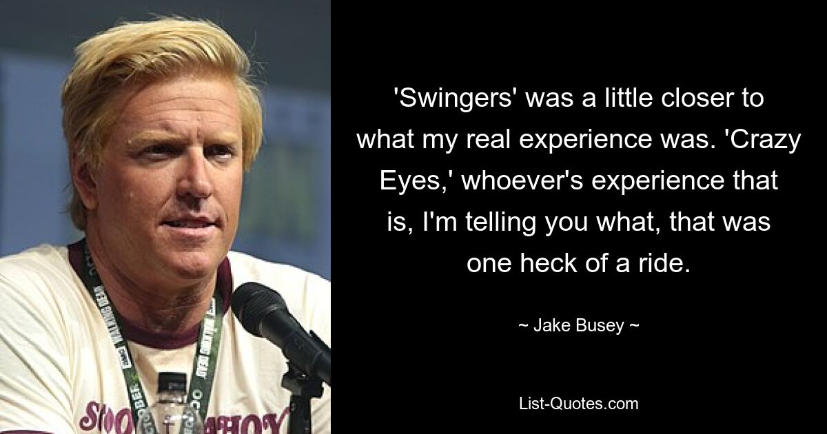 'Swingers' was a little closer to what my real experience was. 'Crazy Eyes,' whoever's experience that is, I'm telling you what, that was one heck of a ride. — © Jake Busey