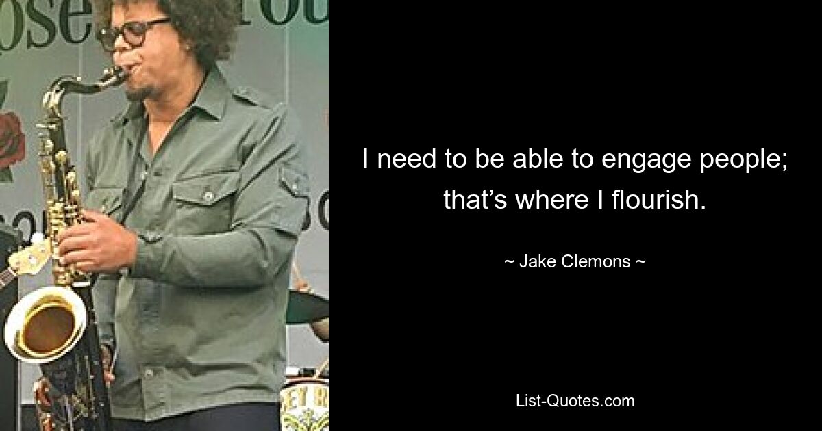 I need to be able to engage people; that’s where I flourish. — © Jake Clemons