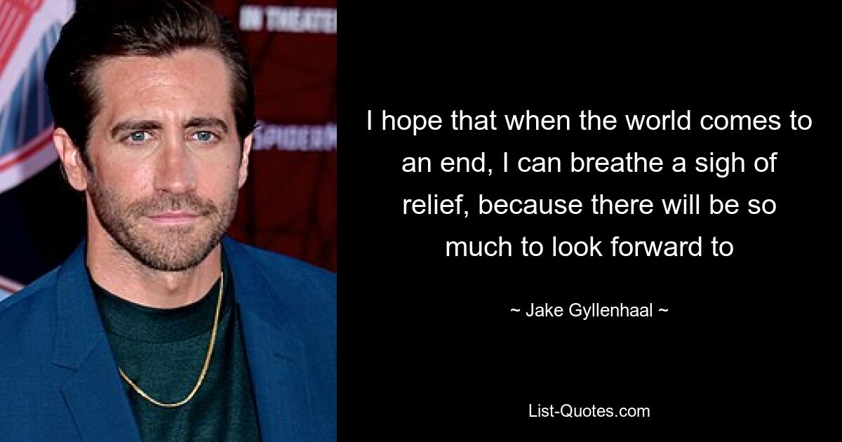 I hope that when the world comes to an end, I can breathe a sigh of relief, because there will be so much to look forward to — © Jake Gyllenhaal