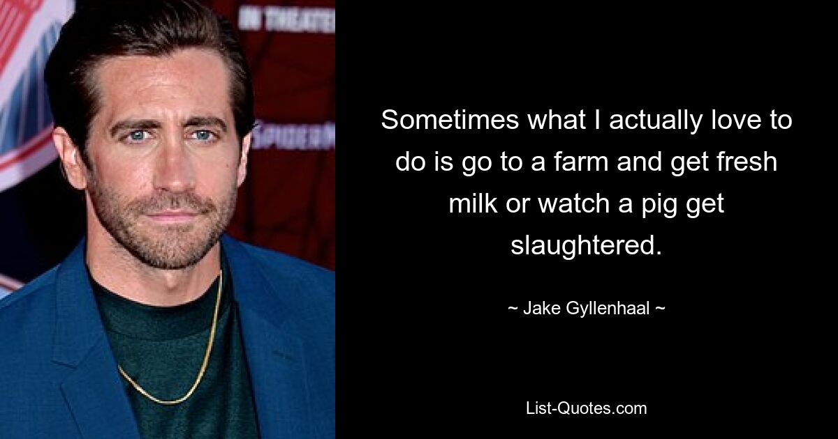 Sometimes what I actually love to do is go to a farm and get fresh milk or watch a pig get slaughtered. — © Jake Gyllenhaal