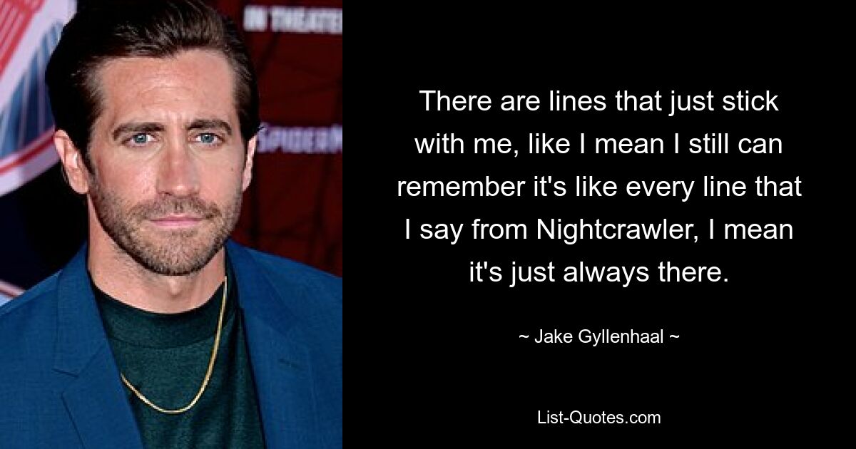 There are lines that just stick with me, like I mean I still can remember it's like every line that I say from Nightcrawler, I mean it's just always there. — © Jake Gyllenhaal