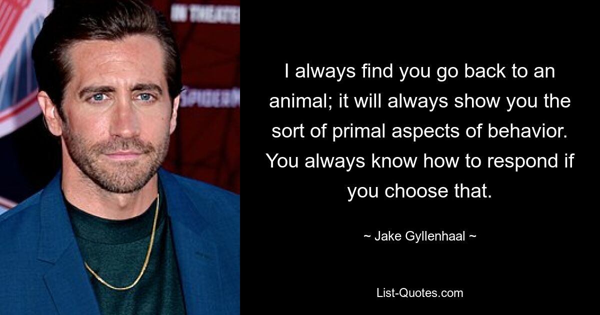 I always find you go back to an animal; it will always show you the sort of primal aspects of behavior. You always know how to respond if you choose that. — © Jake Gyllenhaal