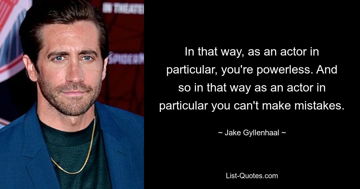 In that way, as an actor in particular, you're powerless. And so in that way as an actor in particular you can't make mistakes. — © Jake Gyllenhaal