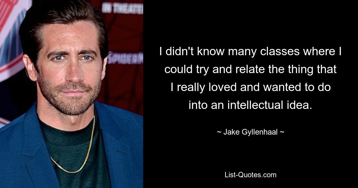 I didn't know many classes where I could try and relate the thing that I really loved and wanted to do into an intellectual idea. — © Jake Gyllenhaal