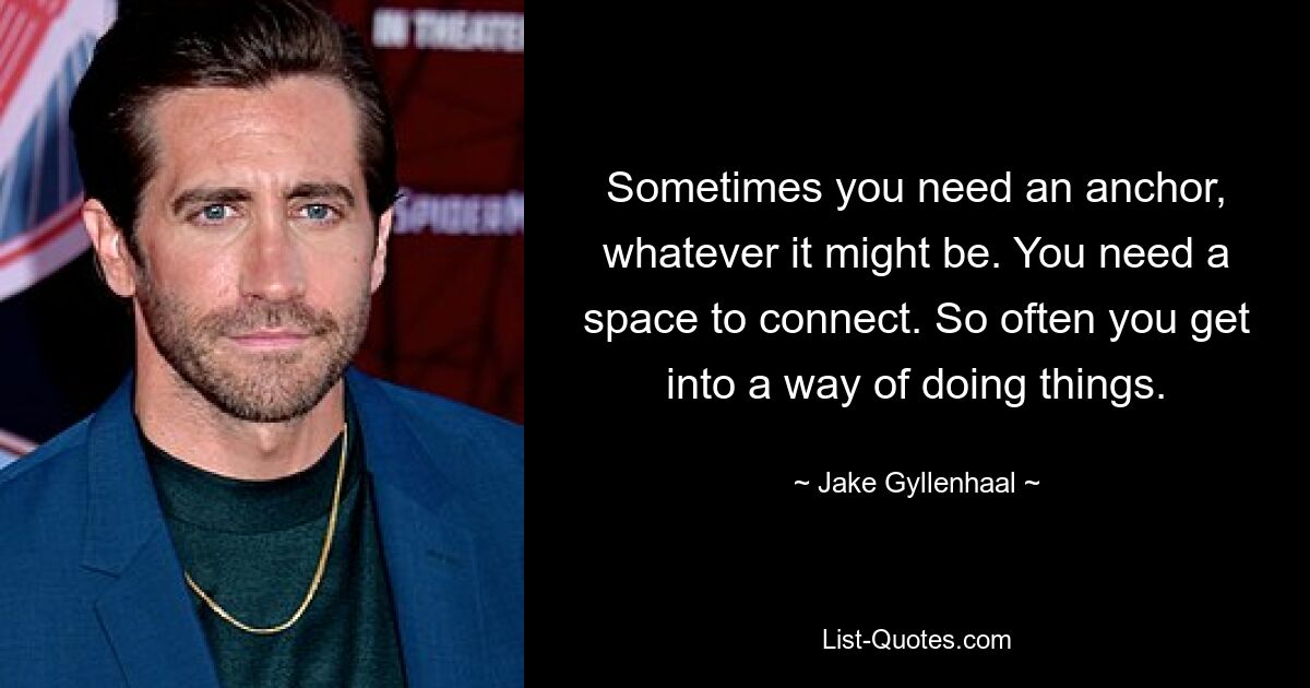 Sometimes you need an anchor, whatever it might be. You need a space to connect. So often you get into a way of doing things. — © Jake Gyllenhaal