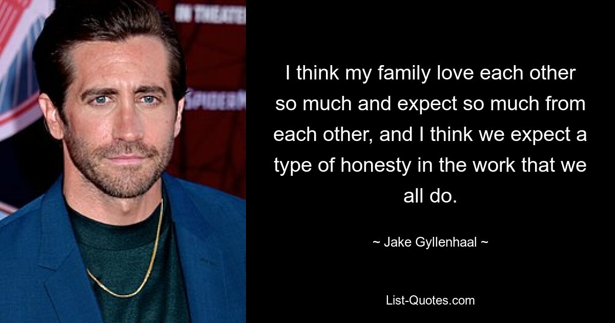 I think my family love each other so much and expect so much from each other, and I think we expect a type of honesty in the work that we all do. — © Jake Gyllenhaal