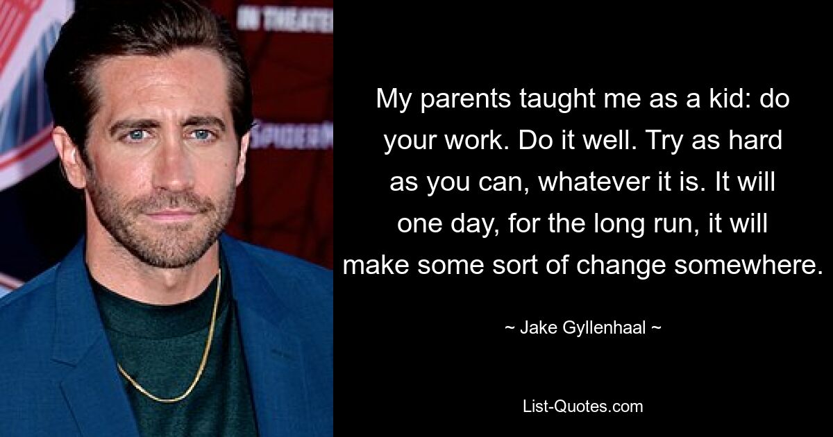 My parents taught me as a kid: do your work. Do it well. Try as hard as you can, whatever it is. It will one day, for the long run, it will make some sort of change somewhere. — © Jake Gyllenhaal