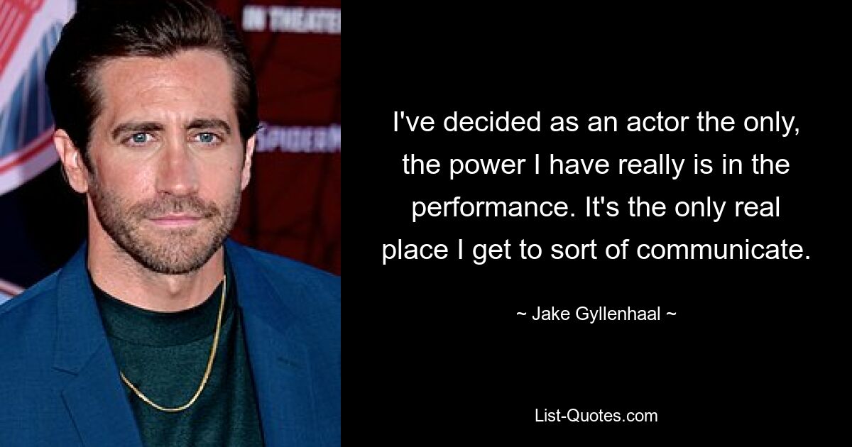 I've decided as an actor the only, the power I have really is in the performance. It's the only real place I get to sort of communicate. — © Jake Gyllenhaal