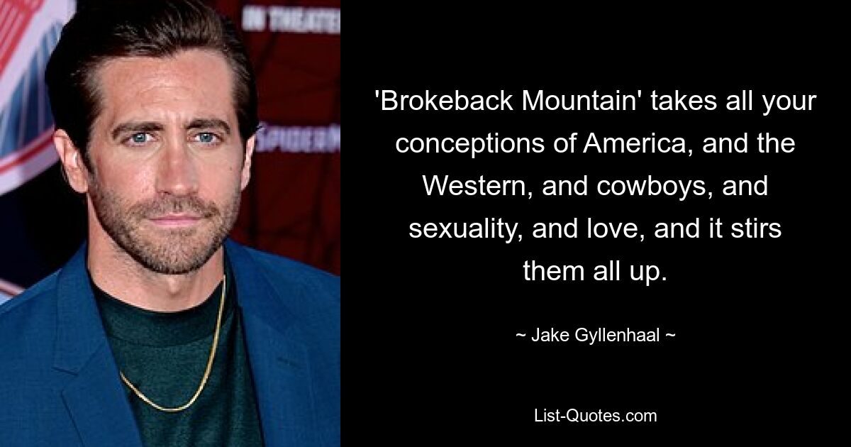 'Brokeback Mountain' takes all your conceptions of America, and the Western, and cowboys, and sexuality, and love, and it stirs them all up. — © Jake Gyllenhaal