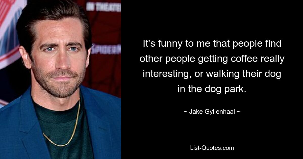 It's funny to me that people find other people getting coffee really interesting, or walking their dog in the dog park. — © Jake Gyllenhaal