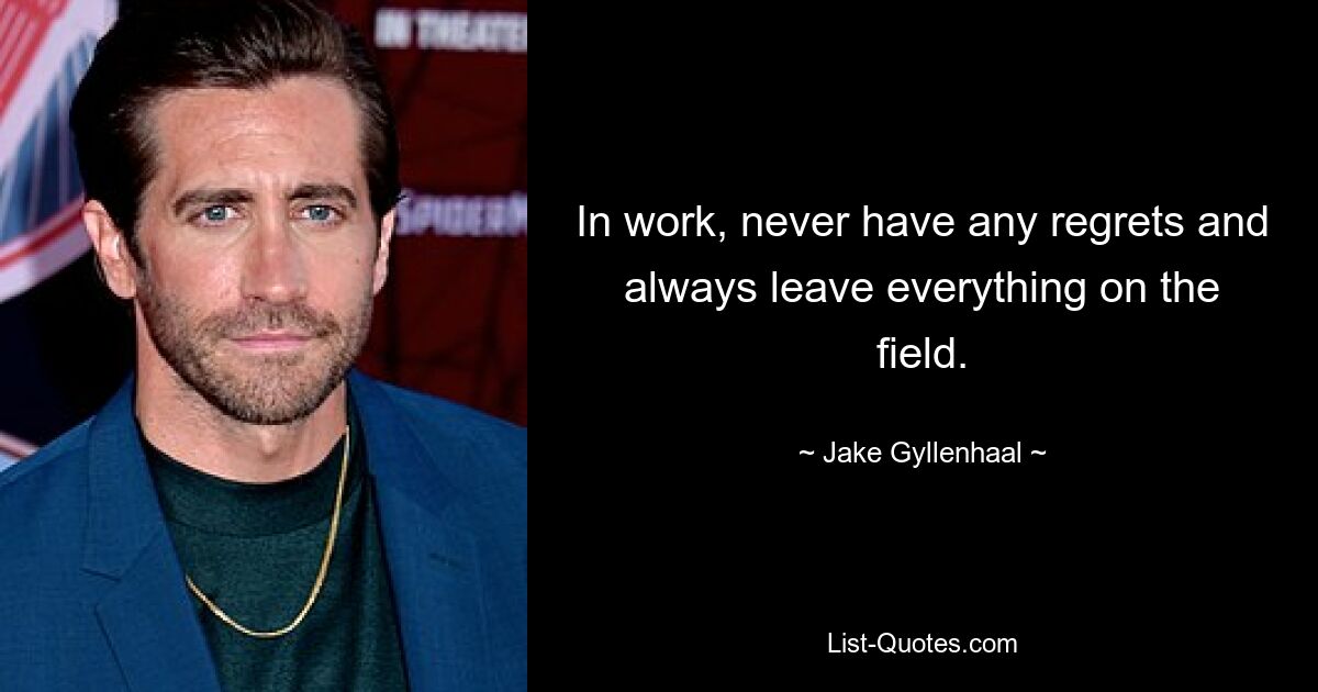 In work, never have any regrets and always leave everything on the field. — © Jake Gyllenhaal