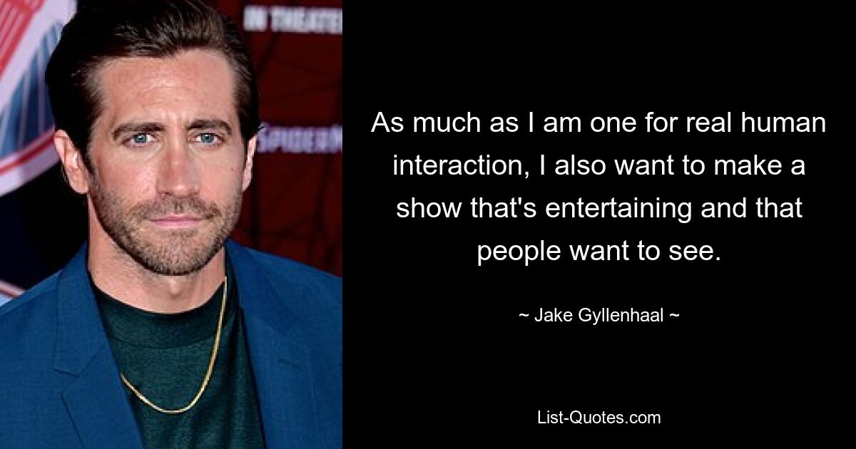 As much as I am one for real human interaction, I also want to make a show that's entertaining and that people want to see. — © Jake Gyllenhaal