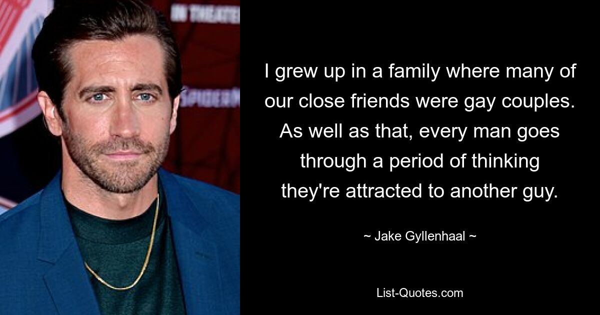 I grew up in a family where many of our close friends were gay couples. As well as that, every man goes through a period of thinking they're attracted to another guy. — © Jake Gyllenhaal