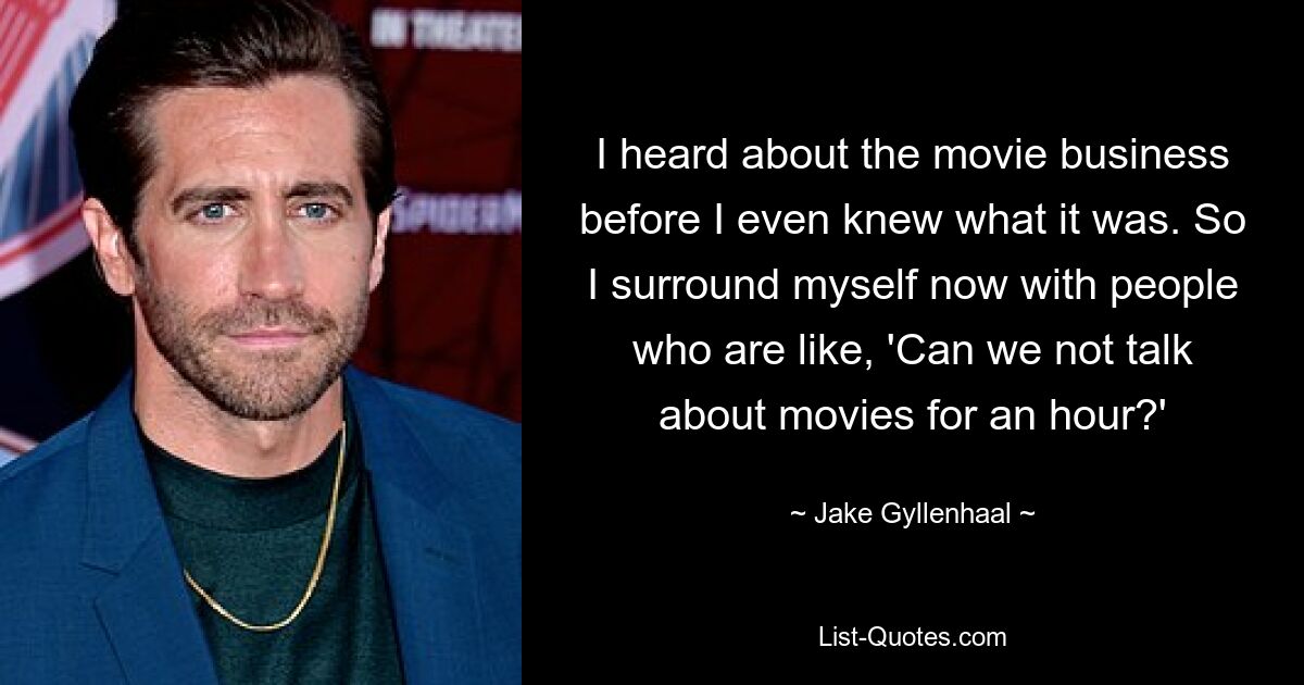 I heard about the movie business before I even knew what it was. So I surround myself now with people who are like, 'Can we not talk about movies for an hour?' — © Jake Gyllenhaal